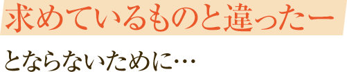 求めているものと違ったーとならないために…