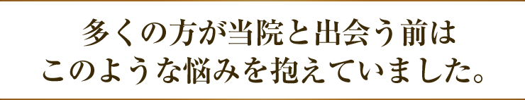 多くの方が当院と出会う前はこのような悩みを抱えていました。