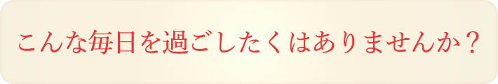 こんな毎日を過ごしたくはありませんか？