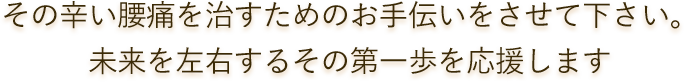 その辛い腰痛を治すためのお手伝いをさせて下さい。未来を左右するその第一歩を応援します