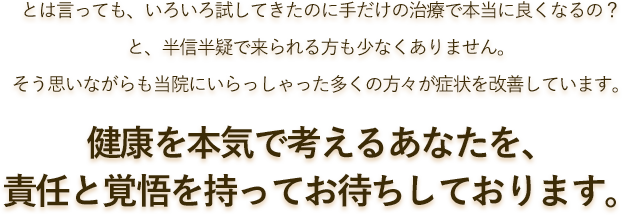 とは言っても、いろいろ試してきたのに手だけの治療で本当に良くなるの？と、半信半疑で来られる方も少なくありません。そう思いながらも当院にいらっしゃった多くの方々が症状を改善しています。健康を本気で考えるあなたのために、責任と覚悟を持ってお待ちしております。