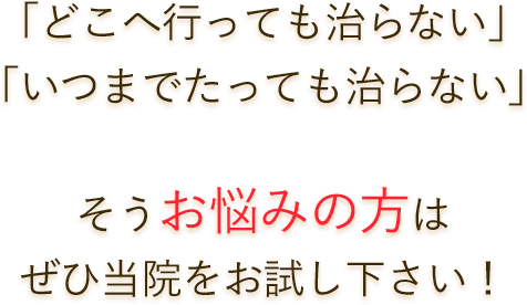 「どこへ行っても治らない」「いつまでたっても治らない」そうお悩みの方はぜひ当院をお試し下さい！